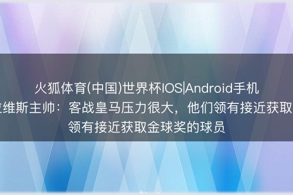 火狐体育(中国)世界杯IOS|Android手机app下载 阿拉维斯主帅：客战皇马压力很大，他们领有接近获取金球奖的球员