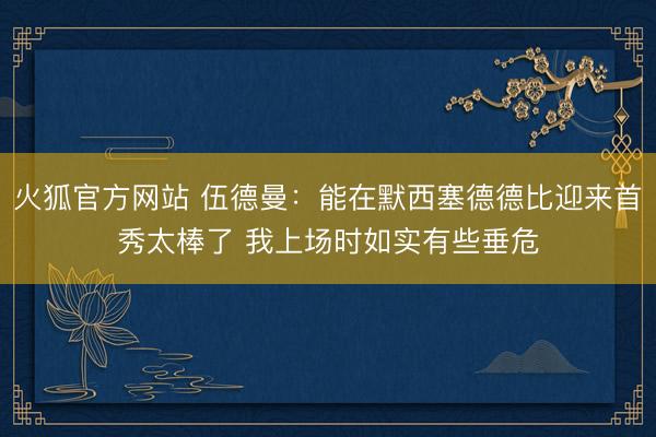 火狐官方网站 伍德曼：能在默西塞德德比迎来首秀太棒了 我上场时如实有些垂危