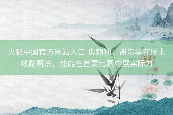 火狐中国官方网站入口 奥赖利：谢尔基在场上线路魔法，他能在首要比赛中展实际力