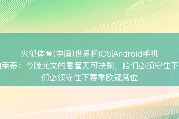 火狐体育(中国)世界杯IOS|Android手机app下载 斯帕莱蒂：今晚尤文的看管无可抉剔，咱们必须守住下赛季欧冠席位