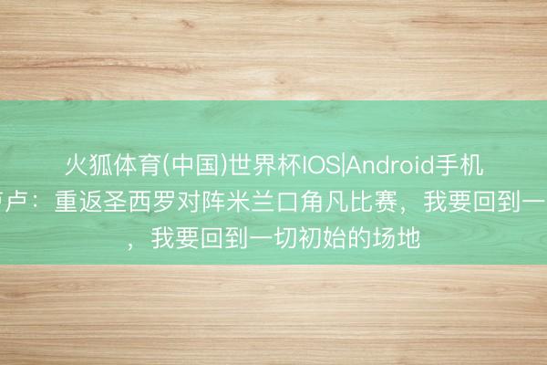 火狐体育(中国)世界杯IOS|Android手机app下载 卡卢卢：重返圣西罗对阵米兰口角凡比赛，我要回到一切初始的场地
