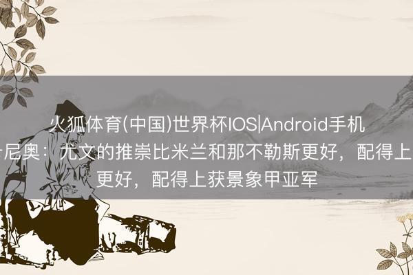 火狐体育(中国)世界杯IOS|Android手机app下载 迪卡尼奥：尤文的推崇比米兰和那不勒斯更好，配得上获景象甲亚军