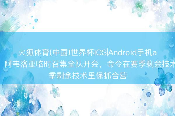 火狐体育(中国)世界杯IOS|Android手机app下载 TA：阿韦洛亚临时召集全队开会，命令在赛季剩余技术里保抓合营