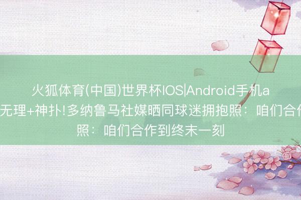火狐体育(中国)世界杯IOS|Android手机app下载 超巨无理+神扑!多纳鲁马社媒晒同球迷拥抱照：咱们合作到终末一刻