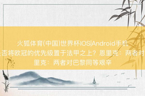 火狐体育(中国)世界杯IOS|Android手机app下载 你是否将欧冠的优先级置于法甲之上？恩里克：两者对巴黎同等艰辛