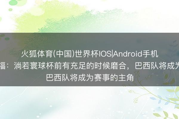 火狐体育(中国)世界杯IOS|Android手机app下载 卡福：淌若寰球杯前有充足的时候磨合，巴西队将成为赛事的主角