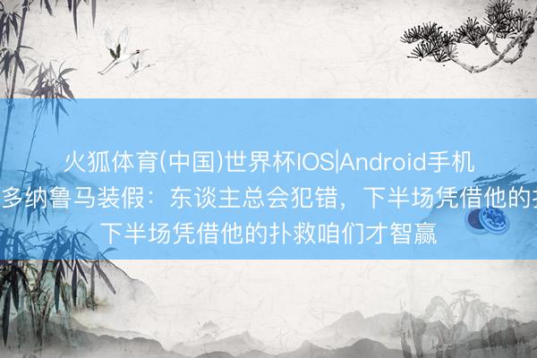 火狐体育(中国)世界杯IOS|Android手机app下载 B席谈多纳鲁马装假：东谈主总会犯错，下半场凭借他的扑救咱们才智赢