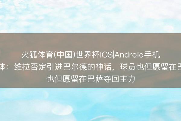 火狐体育(中国)世界杯IOS|Android手机app下载 每体：维拉否定引进巴尔德的神话，球员也但愿留在巴萨夺回主力