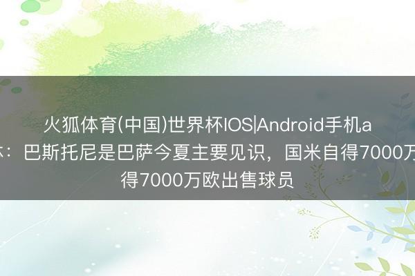 火狐体育(中国)世界杯IOS|Android手机app下载 每体：巴斯托尼是巴萨今夏主要见识，国米自得7000万欧出售球员