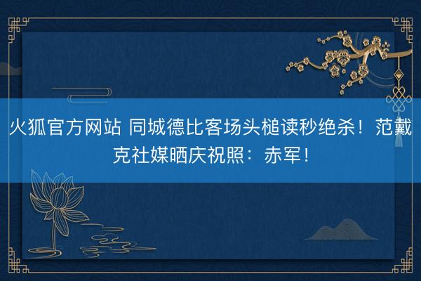火狐官方网站 同城德比客场头槌读秒绝杀！范戴克社媒晒庆祝照：赤军！