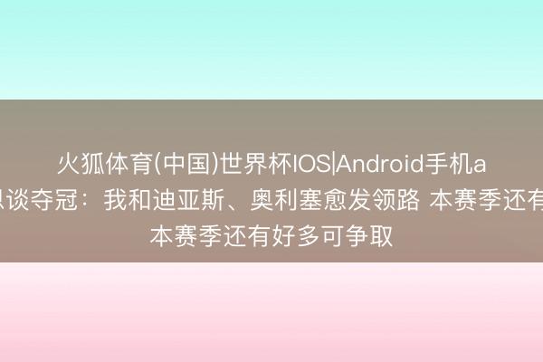 火狐体育(中国)世界杯IOS|Android手机app下载 凯恩谈夺冠:我和迪亚斯、奥利塞愈发领路 本赛季还有好多可争取