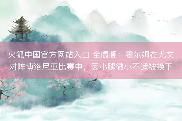 火狐中国官方网站入口 全阛阓：霍尔姆在尤文对阵博洛尼亚比赛中，因小腿微小不适被换下