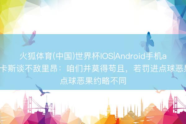 火狐体育(中国)世界杯IOS|Android手机app下载 卢卡斯谈不敌里昂：咱们并莫得苟且，若罚进点球恶果约略不同
