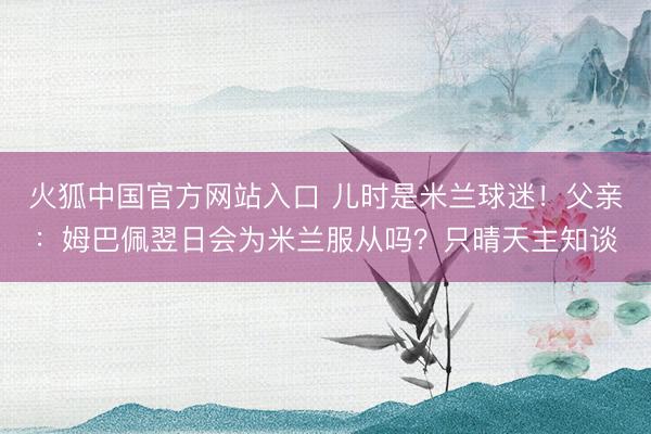 火狐中国官方网站入口 儿时是米兰球迷！父亲：姆巴佩翌日会为米兰服从吗？只晴天主知谈