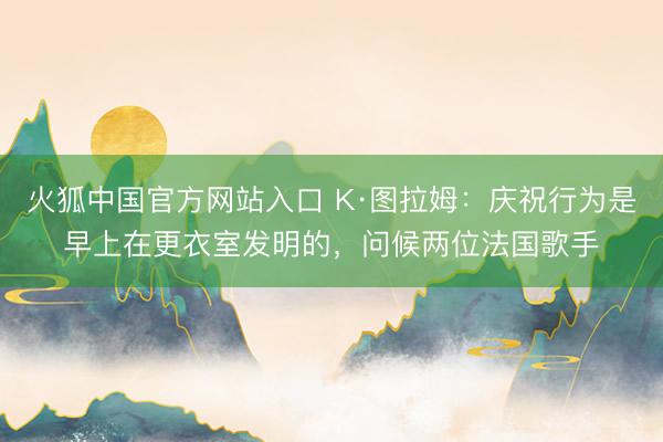 火狐中国官方网站入口 K·图拉姆：庆祝行为是早上在更衣室发明的，问候两位法国歌手