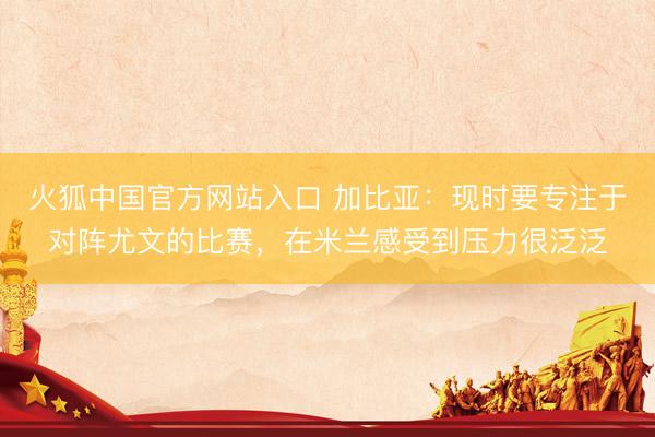 火狐中国官方网站入口 加比亚：现时要专注于对阵尤文的比赛，在米兰感受到压力很泛泛