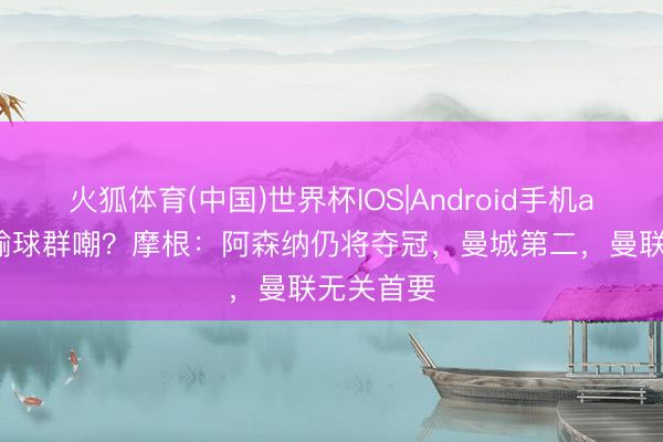 火狐体育(中国)世界杯IOS|Android手机app下载 输球群嘲？摩根：阿森纳仍将夺冠，曼城第二，曼联无关首要