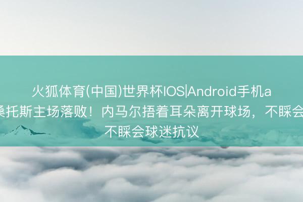 火狐体育(中国)世界杯IOS|Android手机app下载 桑托斯主场落败！内马尔捂着耳朵离开球场，不睬会球迷抗议