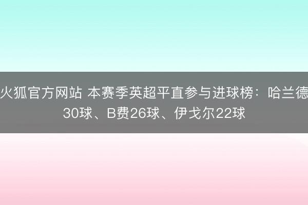 火狐官方网站 本赛季英超平直参与进球榜：哈兰德30球、B费26球、伊戈尔22球