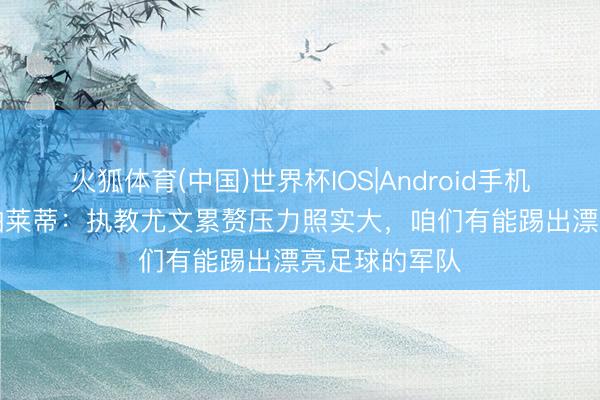 火狐体育(中国)世界杯IOS|Android手机app下载 斯帕莱蒂：执教尤文累赘压力照实大，咱们有能踢出漂亮足球的军队