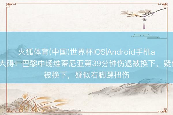 火狐体育(中国)世界杯IOS|Android手机app下载 愿无大碍！巴黎中场维蒂尼亚第39分钟伤退被换下，疑似右脚踝扭伤