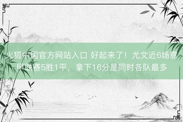 火狐中国官方网站入口 好起来了！尤文近6场意甲联赛5胜1平，拿下16分是同时各队最多
