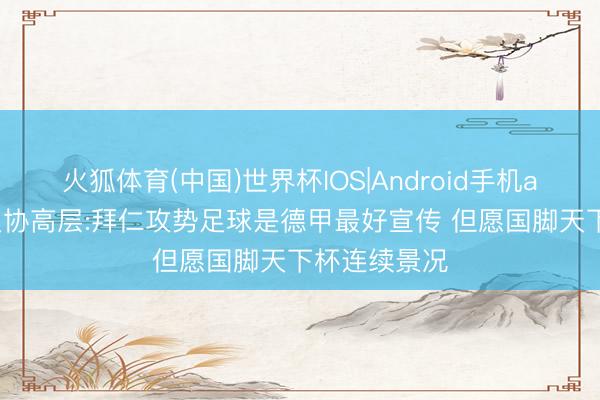 火狐体育(中国)世界杯IOS|Android手机app下载 德足协高层:拜仁攻势足球是德甲最好宣传 但愿国脚天下杯连续景况