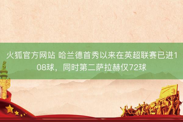 火狐官方网站 哈兰德首秀以来在英超联赛已进108球，同时第二萨拉赫仅72球