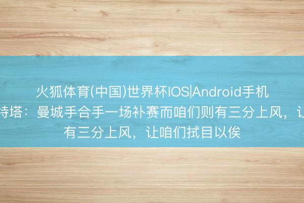 火狐体育(中国)世界杯IOS|Android手机app下载 阿尔特塔：曼城手合手一场补赛而咱们则有三分上风，让咱们拭目以俟