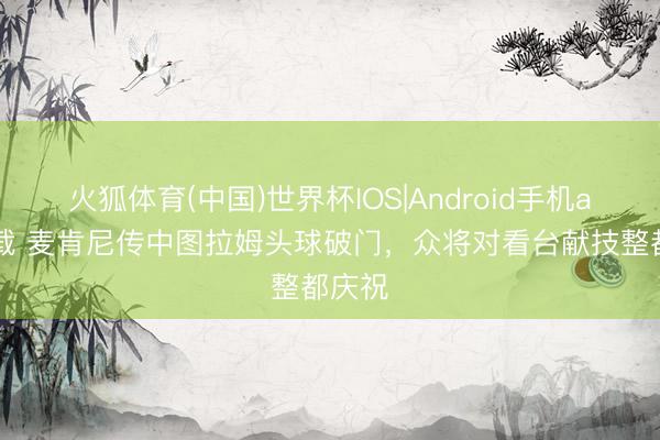 火狐体育(中国)世界杯IOS|Android手机app下载 麦肯尼传中图拉姆头球破门，众将对看台献技整都庆祝