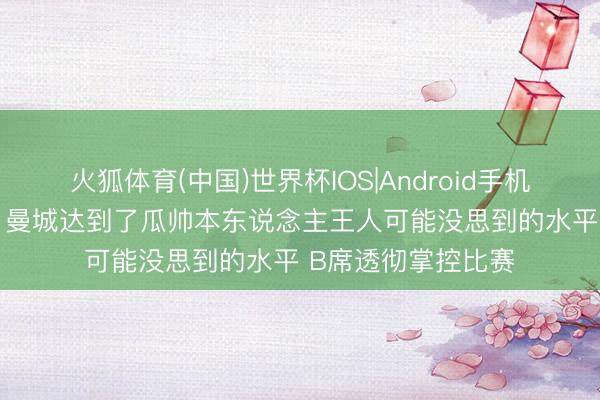 火狐体育(中国)世界杯IOS|Android手机app下载 内维尔：曼城达到了瓜帅本东说念主王人可能没思到的水平 B席透彻掌控比赛