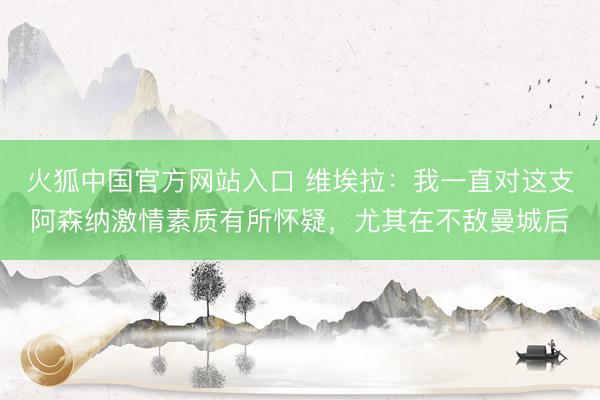 火狐中国官方网站入口 维埃拉：我一直对这支阿森纳激情素质有所怀疑，尤其在不敌曼城后