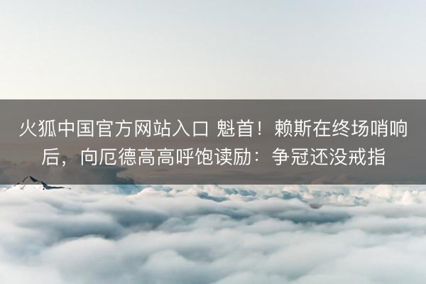 火狐中国官方网站入口 魁首！赖斯在终场哨响后，向厄德高高呼饱读励：争冠还没戒指
