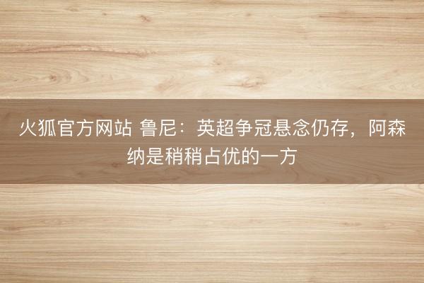 火狐官方网站 鲁尼：英超争冠悬念仍存，阿森纳是稍稍占优的一方