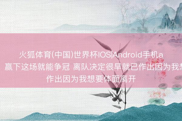 火狐体育(中国)世界杯IOS|Android手机app下载 B席:赢下这场就能争冠 离队决定很早就已作出因为我想要体面离开