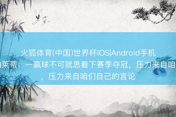 火狐体育(中国)世界杯IOS|Android手机app下载 斯帕莱蒂：一赢球不可就思着下赛季夺冠，压力来自咱们自己的言论