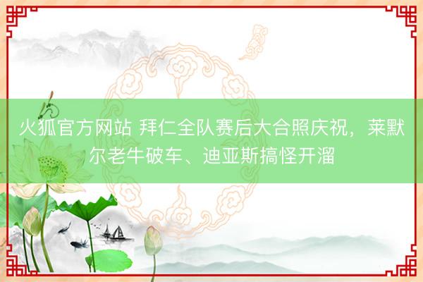 火狐官方网站 拜仁全队赛后大合照庆祝，莱默尔老牛破车、迪亚斯搞怪开溜