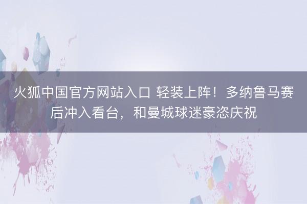 火狐中国官方网站入口 轻装上阵！多纳鲁马赛后冲入看台，和曼城球迷豪恣庆祝