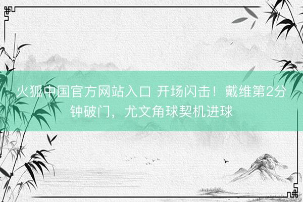 火狐中国官方网站入口 开场闪击！戴维第2分钟破门，尤文角球契机进球