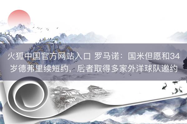火狐中国官方网站入口 罗马诺:国米但愿和34岁德弗里续短约,后者取得多家外洋球队邀约