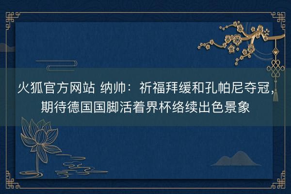 火狐官方网站 纳帅：祈福拜缓和孔帕尼夺冠，期待德国国脚活着界杯络续出色景象