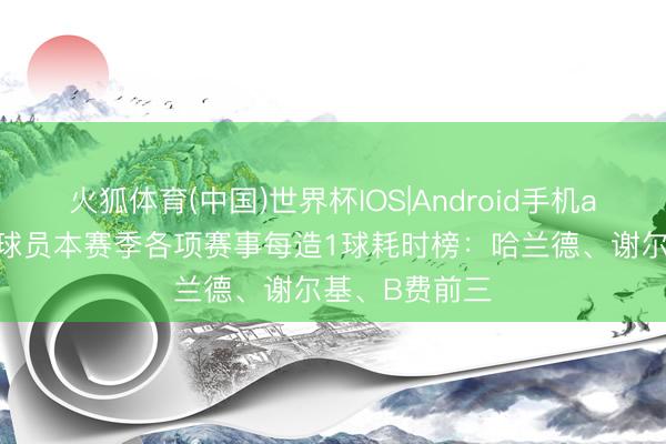 火狐体育(中国)世界杯IOS|Android手机app下载 英超球员本赛季各项赛事每造1球耗时榜：哈兰德、谢尔基、B费前三