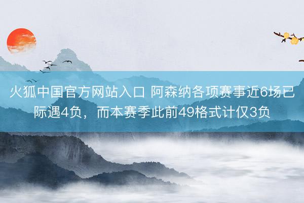 火狐中国官方网站入口 阿森纳各项赛事近6场已际遇4负，而本赛季此前49格式计仅3负