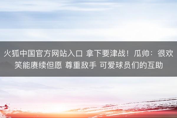 火狐中国官方网站入口 拿下要津战！瓜帅：很欢笑能赓续但愿 尊重敌手 可爱球员们的互助