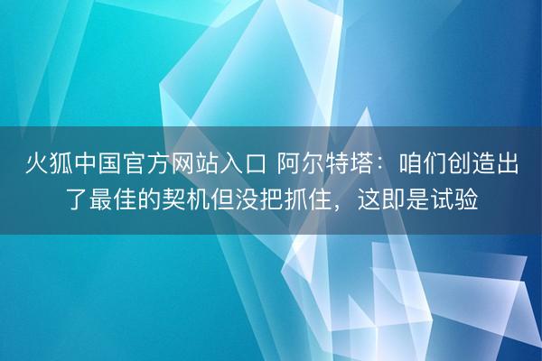 火狐中国官方网站入口 阿尔特塔：咱们创造出了最佳的契机但没把抓住，这即是试验