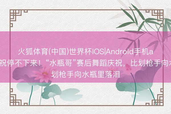 火狐体育(中国)世界杯IOS|Android手机app下载 庆祝停不下来！“水瓶哥”赛后舞蹈庆祝，<a href=