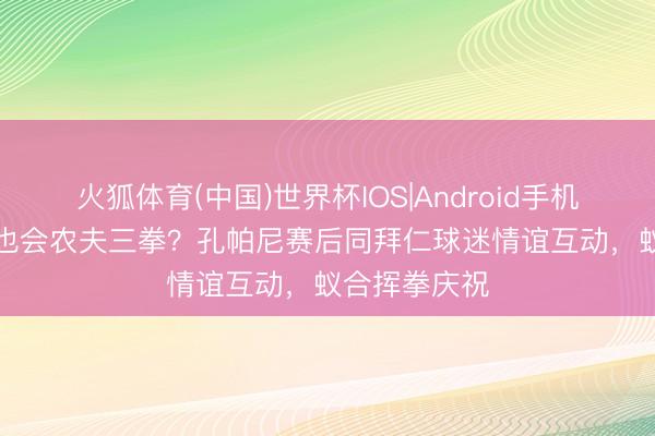 火狐体育(中国)世界杯IOS|Android手机app下载 你也会农夫三拳?孔帕尼赛后同拜仁球迷情谊互动,蚁合挥拳庆祝