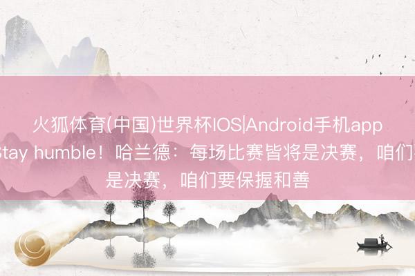 火狐体育(中国)世界杯IOS|Android手机app下载 又见Stay humble！哈兰德：每场比赛皆将是决赛，咱们要保握和善