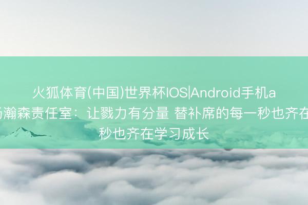 火狐体育(中国)世界杯IOS|Android手机app下载 杨瀚森责任室：让戮力有分量 替补席的每一秒也齐在学习成长