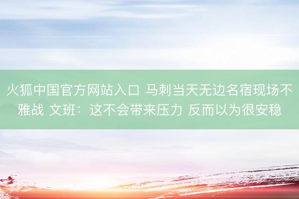 火狐中国官方网站入口 马刺当天无边名宿现场不雅战 文班：这不会带来压力 反而以为很安稳